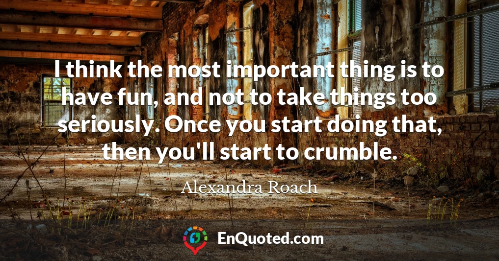 I think the most important thing is to have fun, and not to take things too seriously. Once you start doing that, then you'll start to crumble.