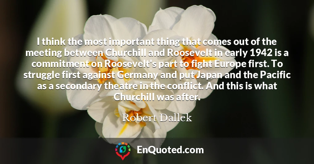I think the most important thing that comes out of the meeting between Churchill and Roosevelt in early 1942 is a commitment on Roosevelt's part to fight Europe first. To struggle first against Germany and put Japan and the Pacific as a secondary theatre in the conflict. And this is what Churchill was after.