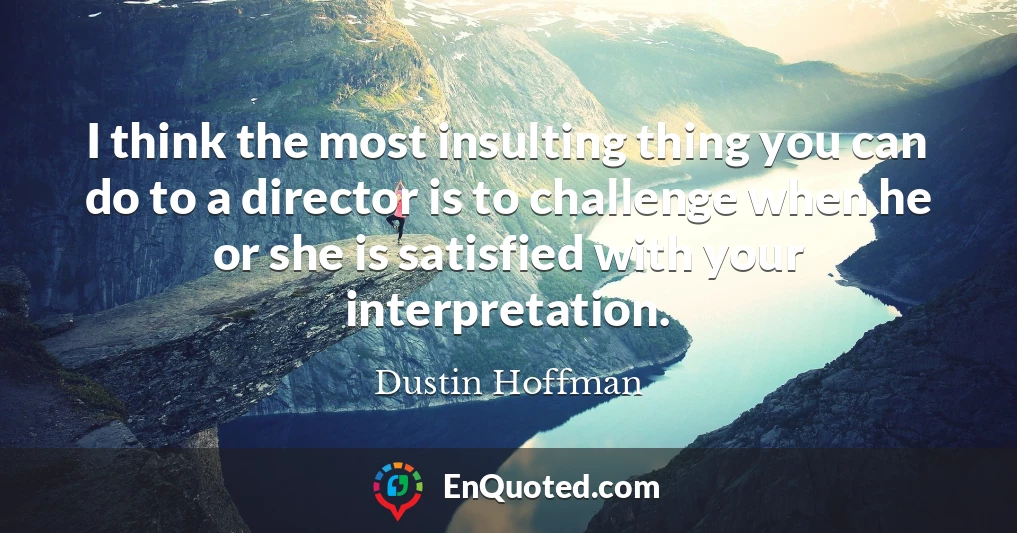 I think the most insulting thing you can do to a director is to challenge when he or she is satisfied with your interpretation.