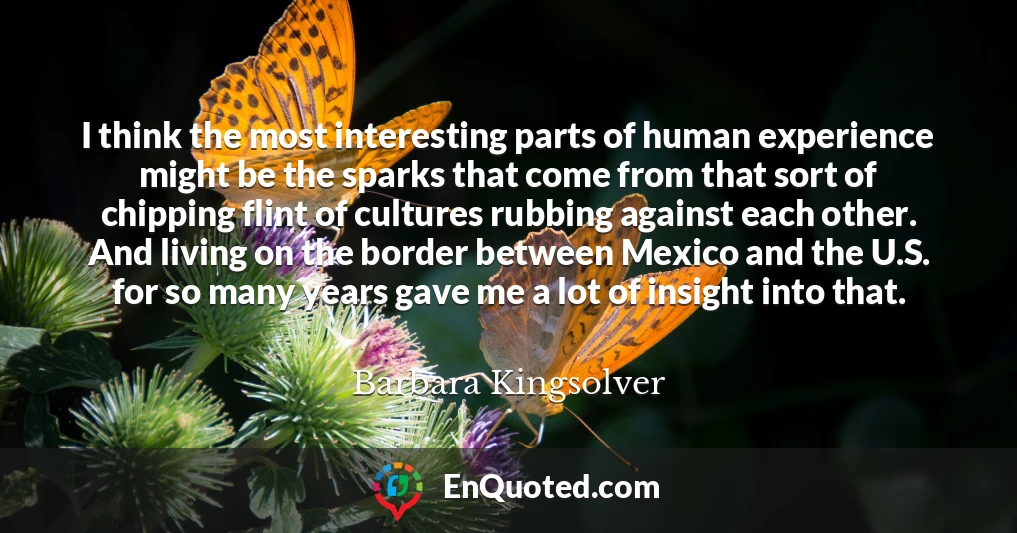 I think the most interesting parts of human experience might be the sparks that come from that sort of chipping flint of cultures rubbing against each other. And living on the border between Mexico and the U.S. for so many years gave me a lot of insight into that.