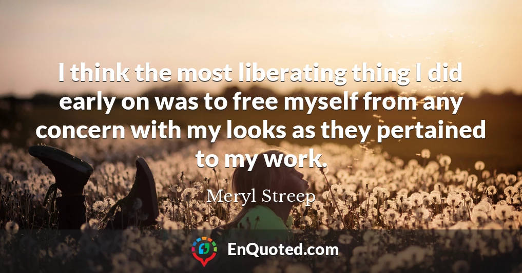 I think the most liberating thing I did early on was to free myself from any concern with my looks as they pertained to my work.