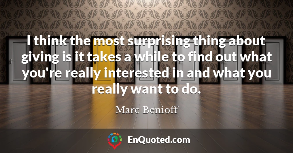 I think the most surprising thing about giving is it takes a while to find out what you're really interested in and what you really want to do.