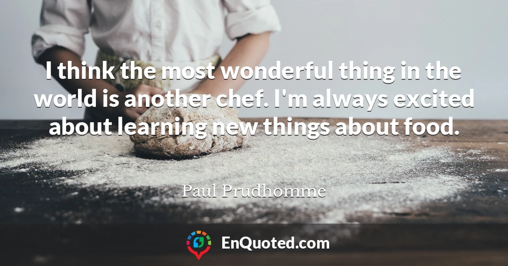 I think the most wonderful thing in the world is another chef. I'm always excited about learning new things about food.