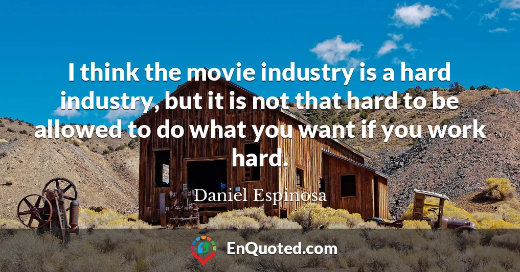 I think the movie industry is a hard industry, but it is not that hard to be allowed to do what you want if you work hard.