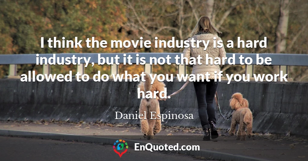 I think the movie industry is a hard industry, but it is not that hard to be allowed to do what you want if you work hard.