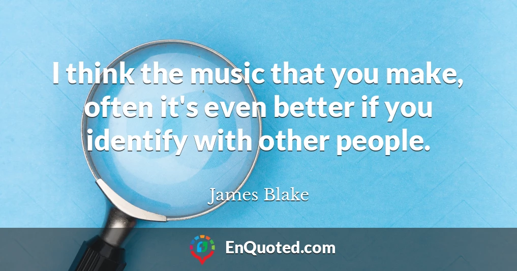 I think the music that you make, often it's even better if you identify with other people.