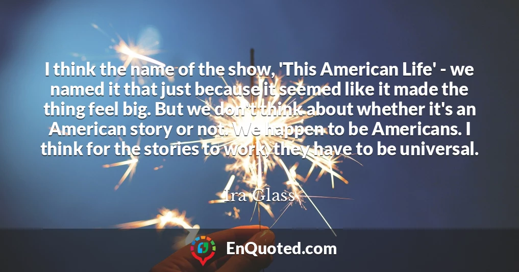 I think the name of the show, 'This American Life' - we named it that just because it seemed like it made the thing feel big. But we don't think about whether it's an American story or not. We happen to be Americans. I think for the stories to work, they have to be universal.