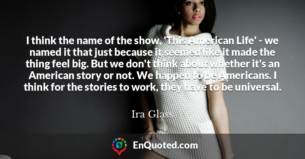 I think the name of the show, 'This American Life' - we named it that just because it seemed like it made the thing feel big. But we don't think about whether it's an American story or not. We happen to be Americans. I think for the stories to work, they have to be universal.