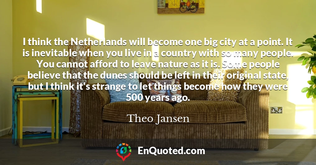 I think the Netherlands will become one big city at a point. It is inevitable when you live in a country with so many people. You cannot afford to leave nature as it is. Some people believe that the dunes should be left in their original state, but I think it's strange to let things become how they were 500 years ago.