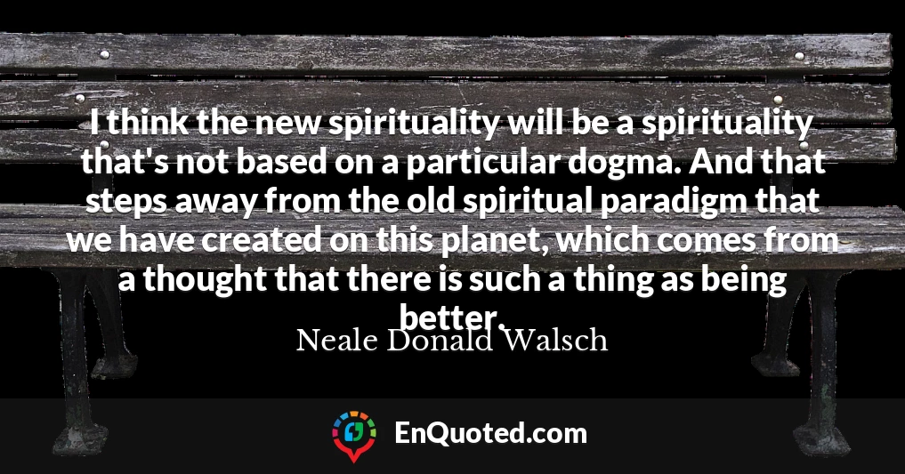 I think the new spirituality will be a spirituality that's not based on a particular dogma. And that steps away from the old spiritual paradigm that we have created on this planet, which comes from a thought that there is such a thing as being better.