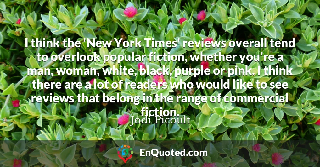 I think the 'New York Times' reviews overall tend to overlook popular fiction, whether you're a man, woman, white, black, purple or pink. I think there are a lot of readers who would like to see reviews that belong in the range of commercial fiction.