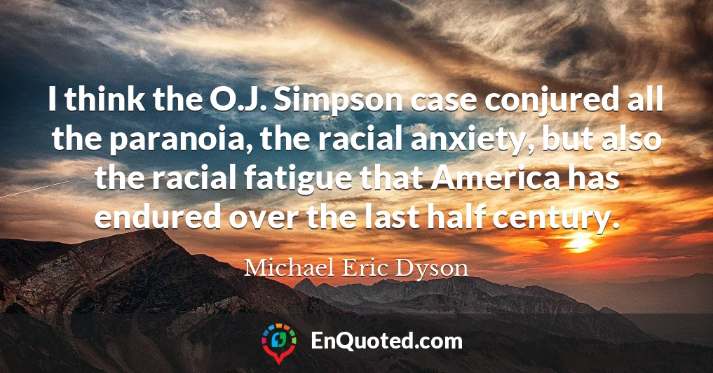I think the O.J. Simpson case conjured all the paranoia, the racial anxiety, but also the racial fatigue that America has endured over the last half century.