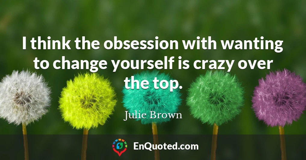 I think the obsession with wanting to change yourself is crazy over the top.