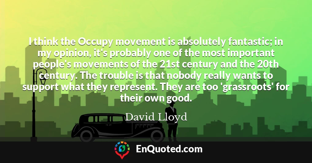 I think the Occupy movement is absolutely fantastic; in my opinion, it's probably one of the most important people's movements of the 21st century and the 20th century. The trouble is that nobody really wants to support what they represent. They are too 'grassroots' for their own good.