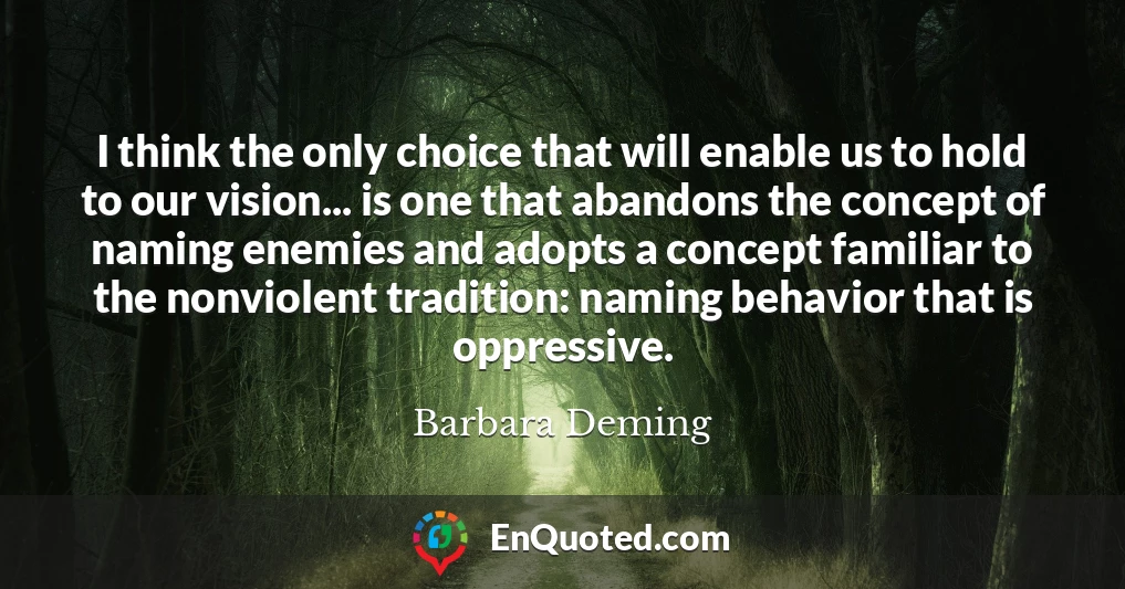 I think the only choice that will enable us to hold to our vision... is one that abandons the concept of naming enemies and adopts a concept familiar to the nonviolent tradition: naming behavior that is oppressive.