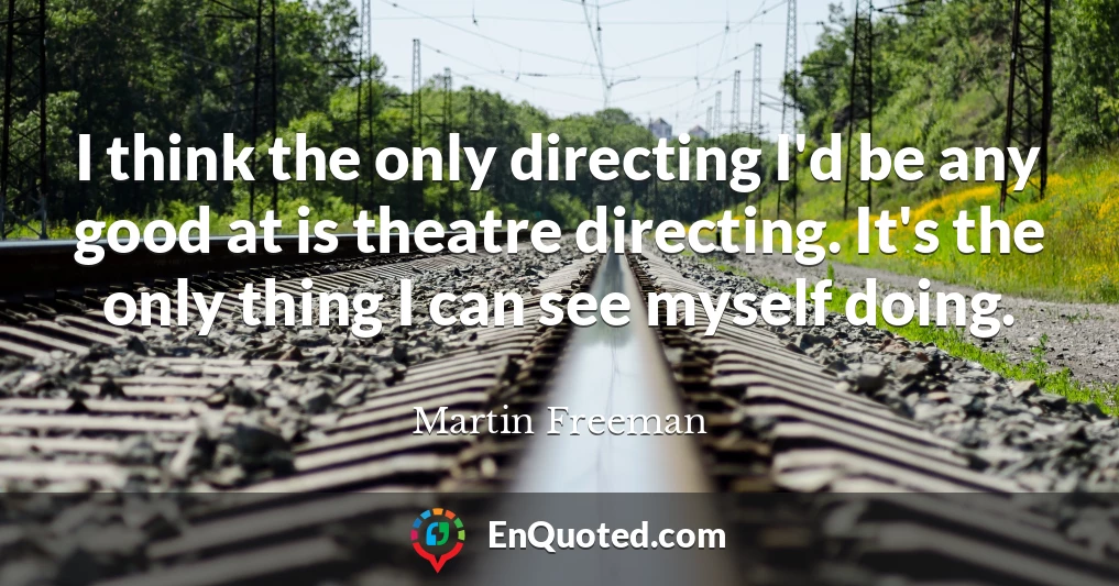I think the only directing I'd be any good at is theatre directing. It's the only thing I can see myself doing.