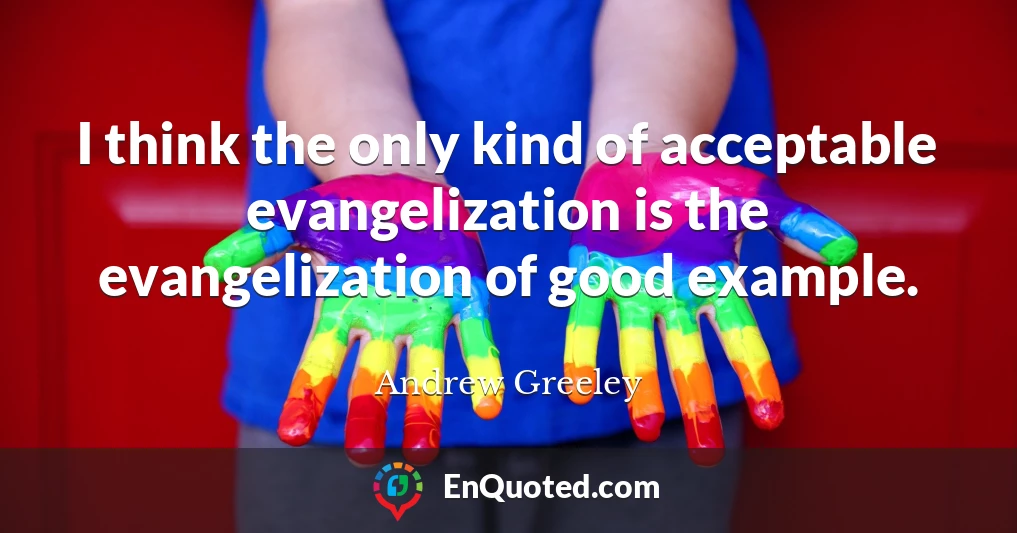 I think the only kind of acceptable evangelization is the evangelization of good example.
