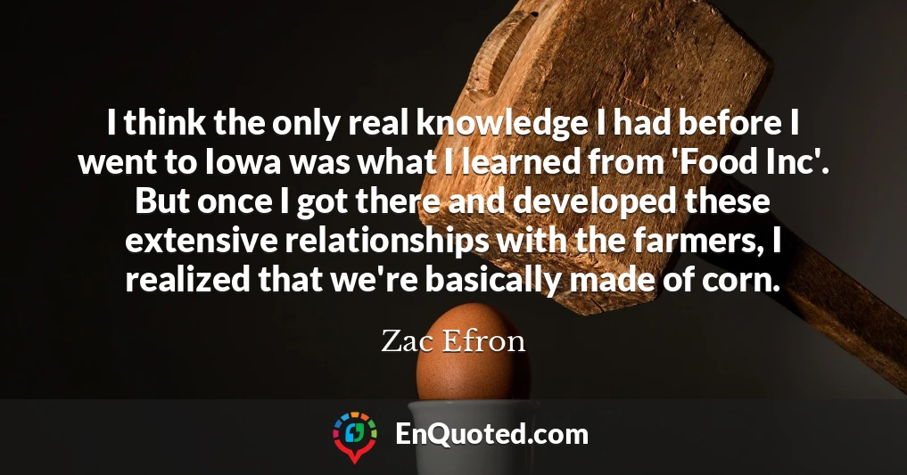 I think the only real knowledge I had before I went to Iowa was what I learned from 'Food Inc'. But once I got there and developed these extensive relationships with the farmers, I realized that we're basically made of corn.