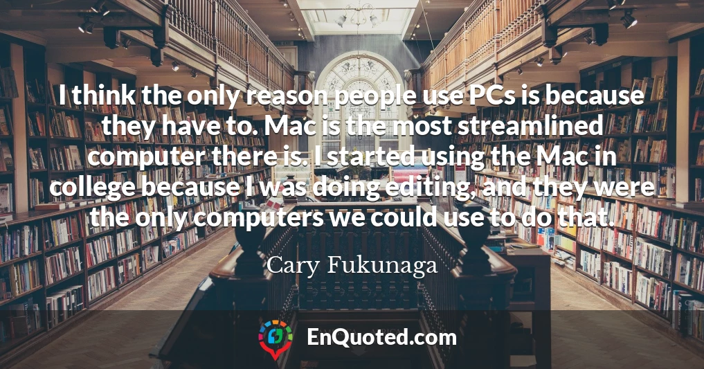 I think the only reason people use PCs is because they have to. Mac is the most streamlined computer there is. I started using the Mac in college because I was doing editing, and they were the only computers we could use to do that.