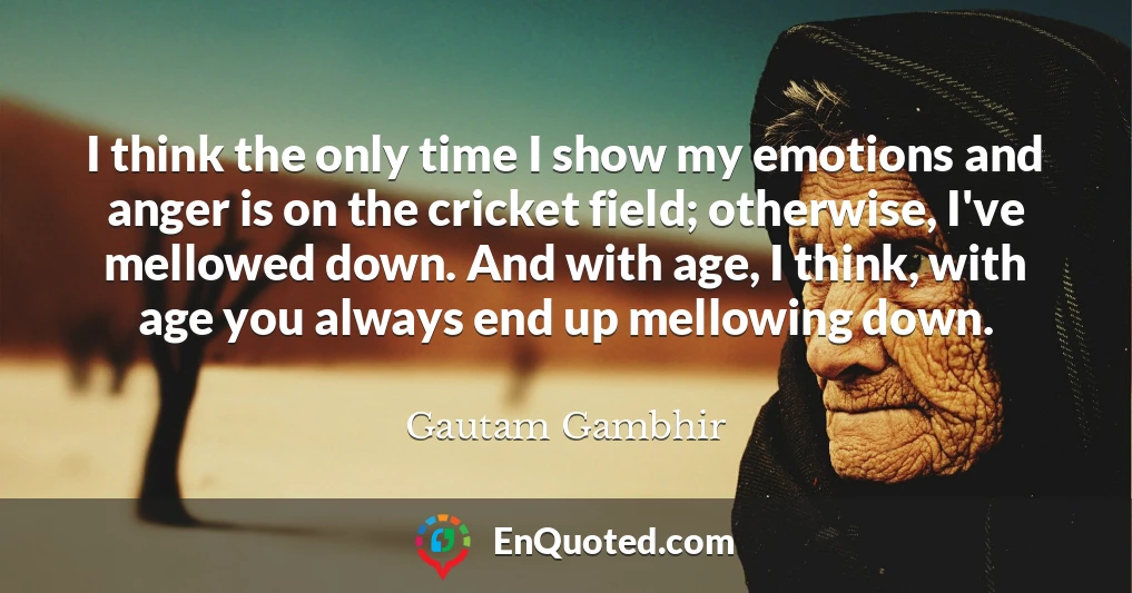 I think the only time I show my emotions and anger is on the cricket field; otherwise, I've mellowed down. And with age, I think, with age you always end up mellowing down.