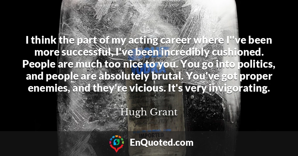 I think the part of my acting career where I''ve been more successful, I've been incredibly cushioned. People are much too nice to you. You go into politics, and people are absolutely brutal. You've got proper enemies, and they're vicious. It's very invigorating.