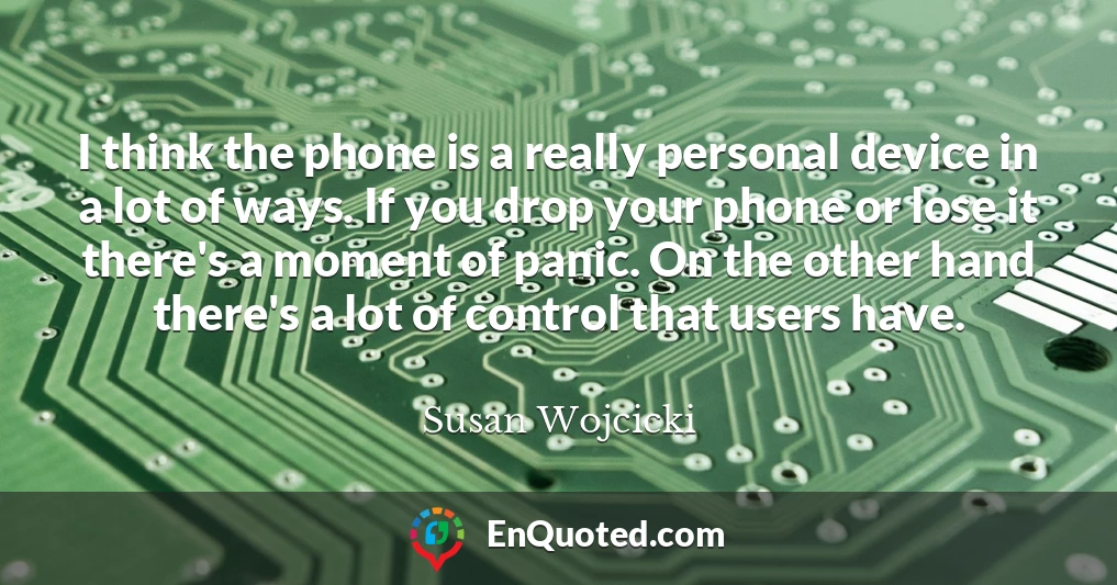 I think the phone is a really personal device in a lot of ways. If you drop your phone or lose it there's a moment of panic. On the other hand there's a lot of control that users have.