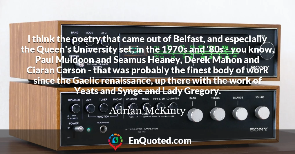 I think the poetry that came out of Belfast, and especially the Queen's University set, in the 1970s and '80s - you know, Paul Muldoon and Seamus Heaney, Derek Mahon and Ciaran Carson - that was probably the finest body of work since the Gaelic renaissance, up there with the work of Yeats and Synge and Lady Gregory.