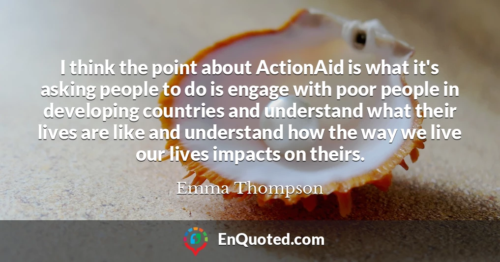 I think the point about ActionAid is what it's asking people to do is engage with poor people in developing countries and understand what their lives are like and understand how the way we live our lives impacts on theirs.