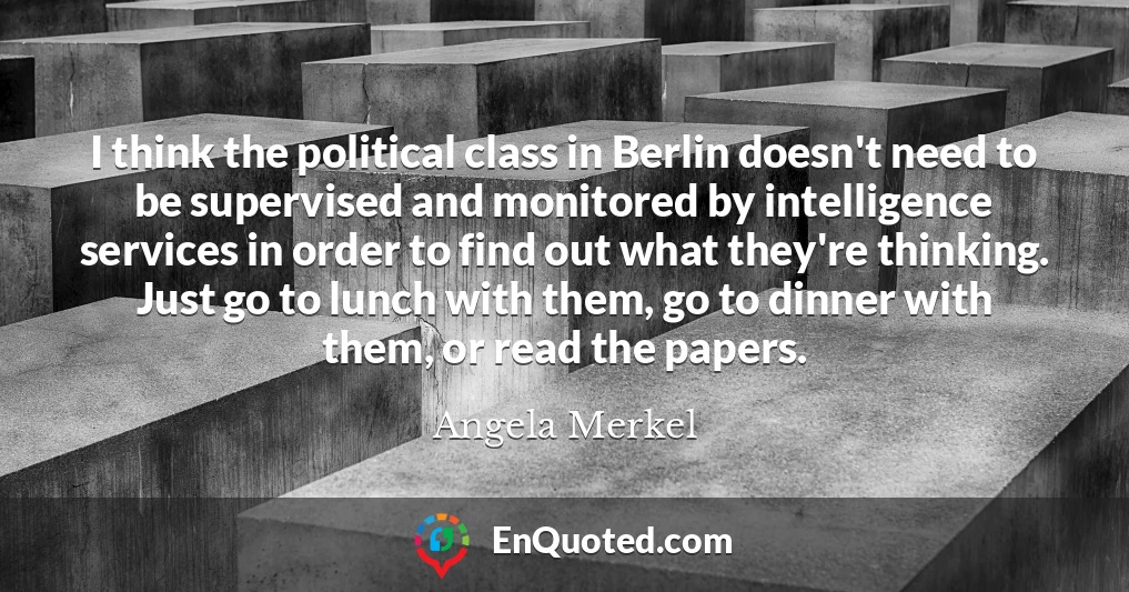 I think the political class in Berlin doesn't need to be supervised and monitored by intelligence services in order to find out what they're thinking. Just go to lunch with them, go to dinner with them, or read the papers.