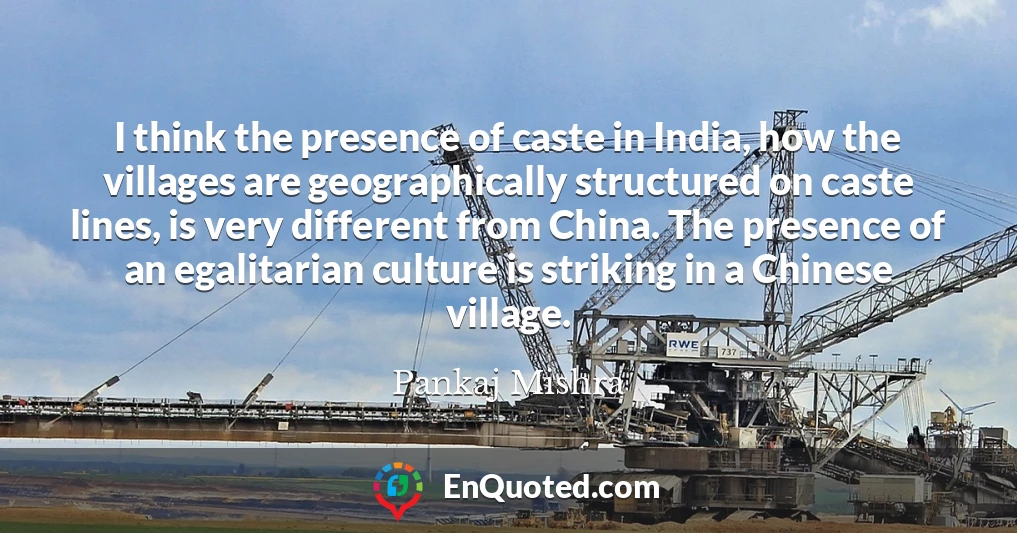 I think the presence of caste in India, how the villages are geographically structured on caste lines, is very different from China. The presence of an egalitarian culture is striking in a Chinese village.