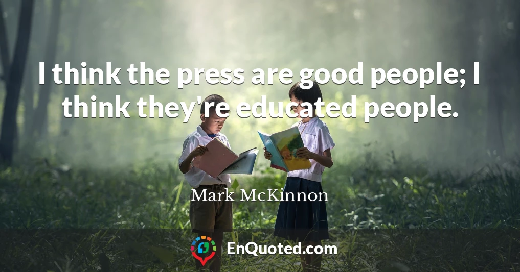 I think the press are good people; I think they're educated people.