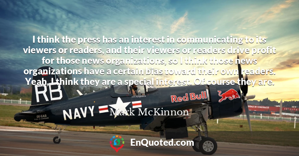 I think the press has an interest in communicating to its viewers or readers, and their viewers or readers drive profit for those news organizations, so I think those news organizations have a certain bias toward their own readers. Yeah, I think they are a special interest. Of course they are.