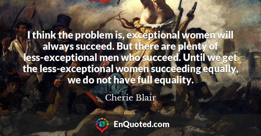 I think the problem is, exceptional women will always succeed. But there are plenty of less-exceptional men who succeed. Until we get the less-exceptional women succeeding equally, we do not have full equality.