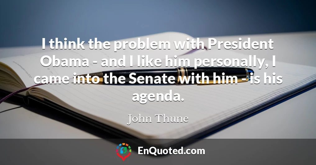 I think the problem with President Obama - and I like him personally, I came into the Senate with him - is his agenda.