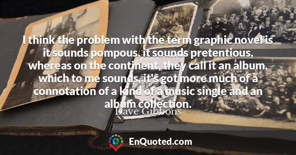 I think the problem with the term graphic novel is it sounds pompous, it sounds pretentious, whereas on the continent, they call it an album, which to me sounds, it's got more much of a connotation of a kind of a music single and an album collection.