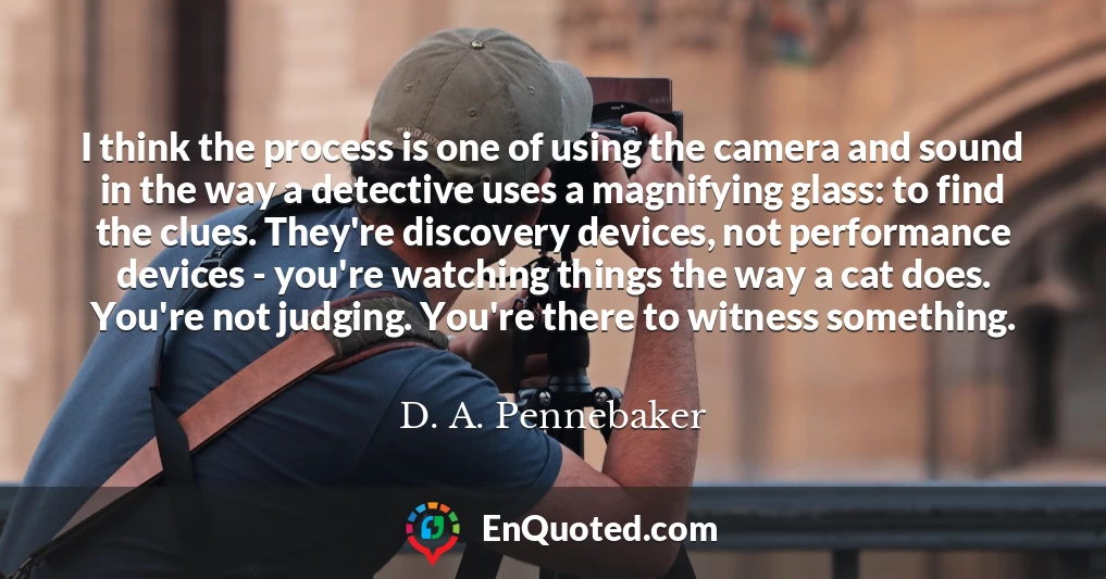 I think the process is one of using the camera and sound in the way a detective uses a magnifying glass: to find the clues. They're discovery devices, not performance devices - you're watching things the way a cat does. You're not judging. You're there to witness something.