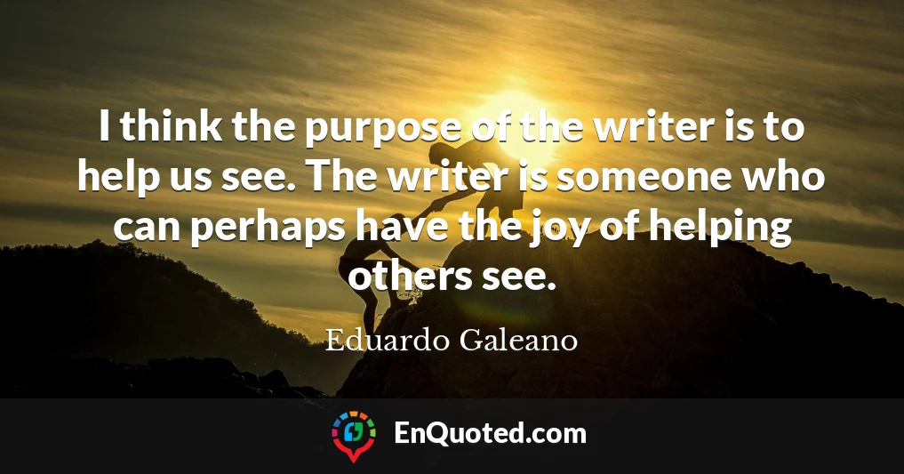 I think the purpose of the writer is to help us see. The writer is someone who can perhaps have the joy of helping others see.
