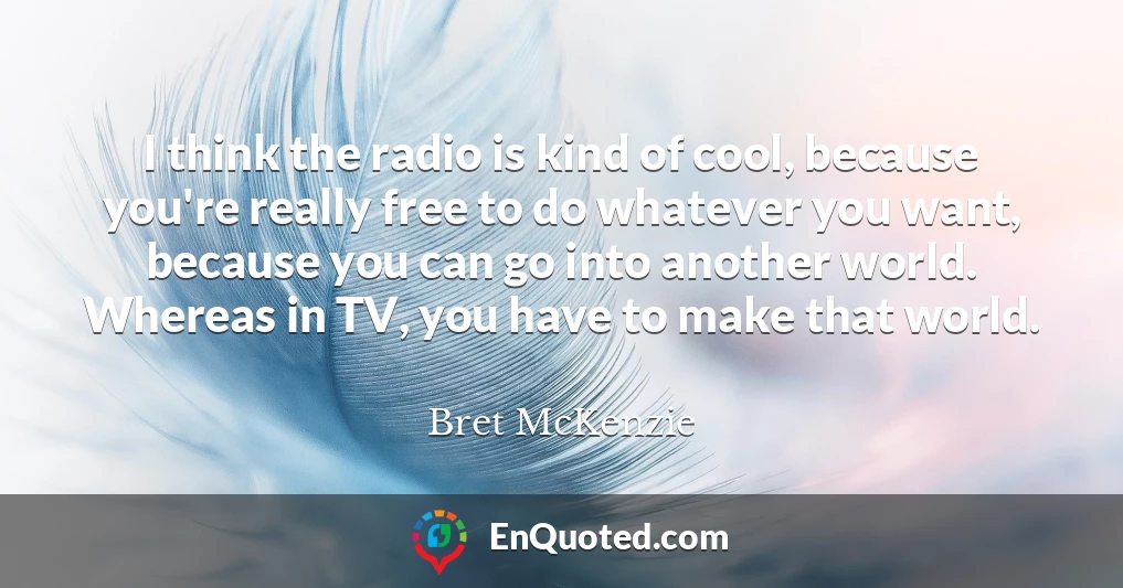 I think the radio is kind of cool, because you're really free to do whatever you want, because you can go into another world. Whereas in TV, you have to make that world.