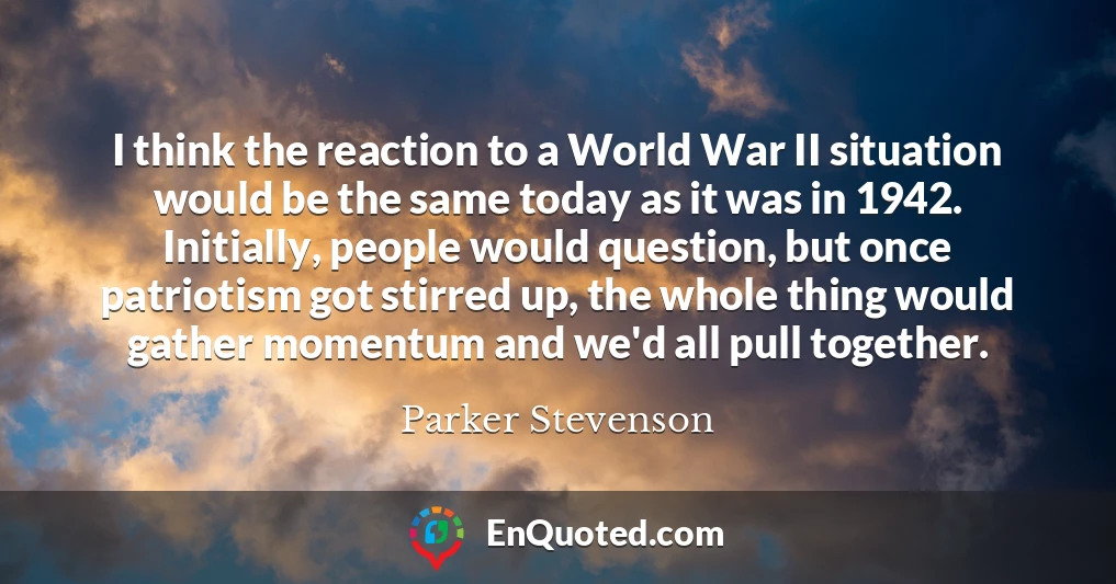 I think the reaction to a World War II situation would be the same today as it was in 1942. Initially, people would question, but once patriotism got stirred up, the whole thing would gather momentum and we'd all pull together.