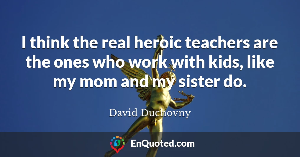 I think the real heroic teachers are the ones who work with kids, like my mom and my sister do.