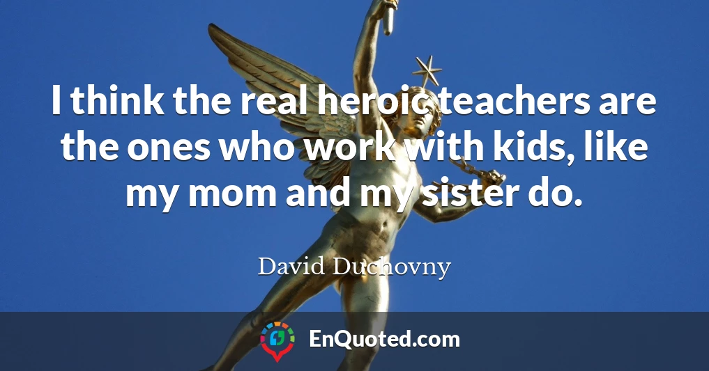 I think the real heroic teachers are the ones who work with kids, like my mom and my sister do.