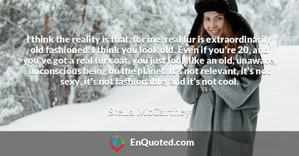 I think the reality is that, for me, real fur is extraordinarily old fashioned. I think you look old. Even if you're 20, and you've got a real fur coat, you just look like an old, unaware, unconscious being on the planet. It's not relevant, it's not sexy, it's not fashionable, and it's not cool.