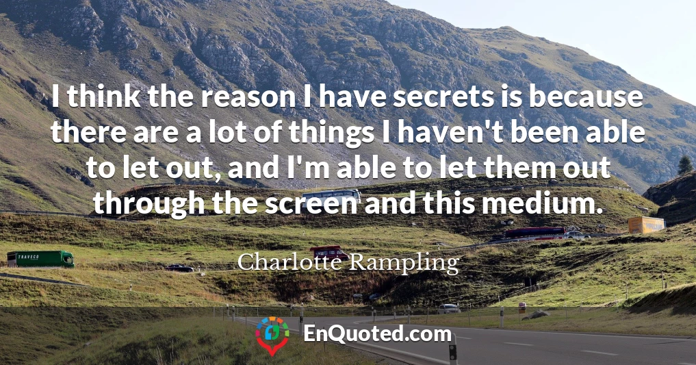 I think the reason I have secrets is because there are a lot of things I haven't been able to let out, and I'm able to let them out through the screen and this medium.