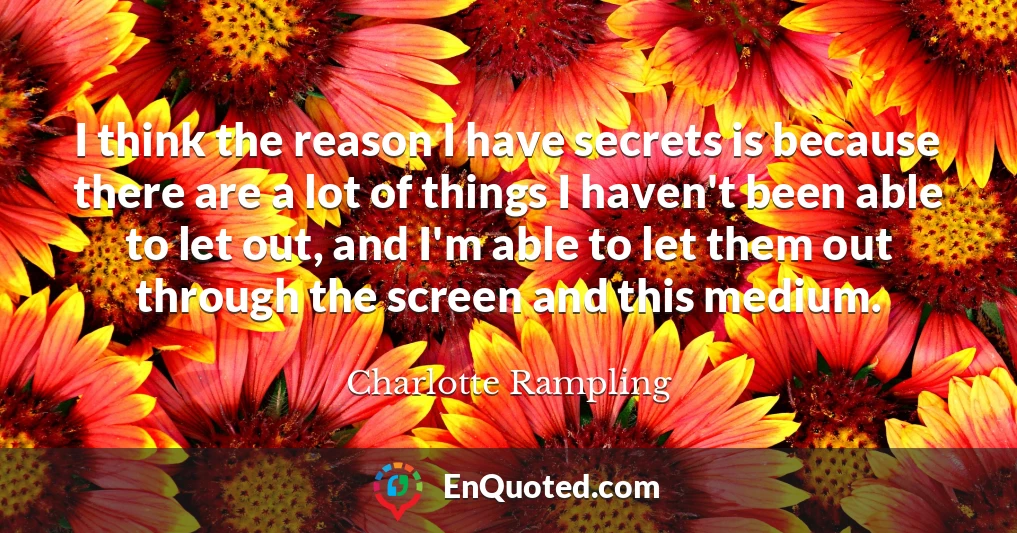 I think the reason I have secrets is because there are a lot of things I haven't been able to let out, and I'm able to let them out through the screen and this medium.