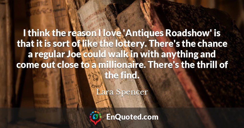 I think the reason I love 'Antiques Roadshow' is that it is sort of like the lottery. There's the chance a regular Joe could walk in with anything and come out close to a millionaire. There's the thrill of the find.