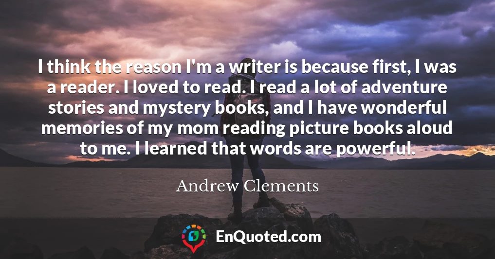 I think the reason I'm a writer is because first, I was a reader. I loved to read. I read a lot of adventure stories and mystery books, and I have wonderful memories of my mom reading picture books aloud to me. I learned that words are powerful.