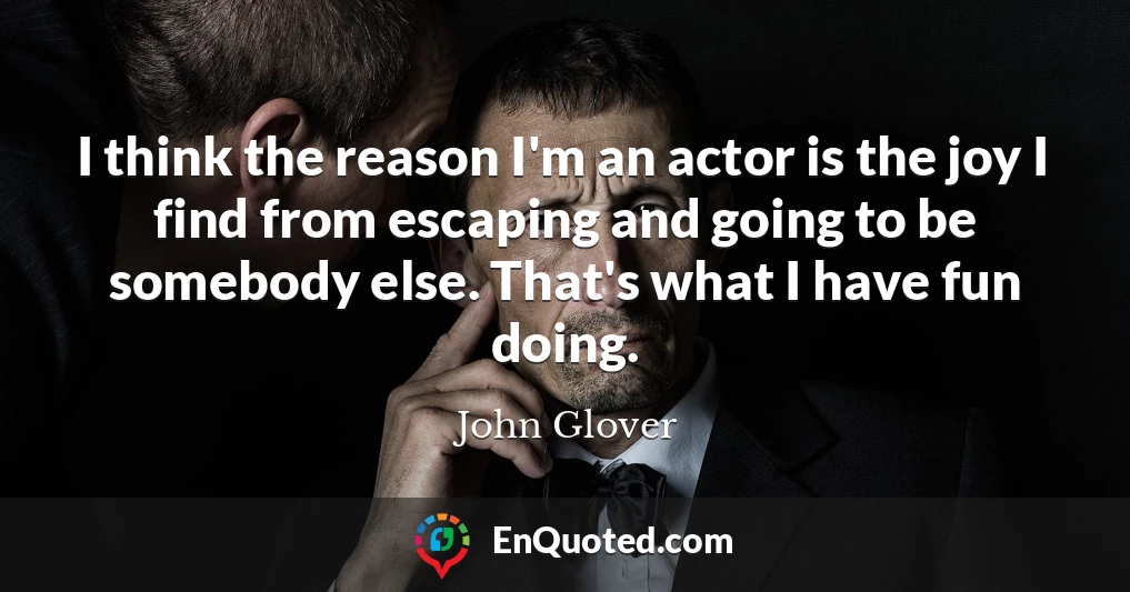 I think the reason I'm an actor is the joy I find from escaping and going to be somebody else. That's what I have fun doing.