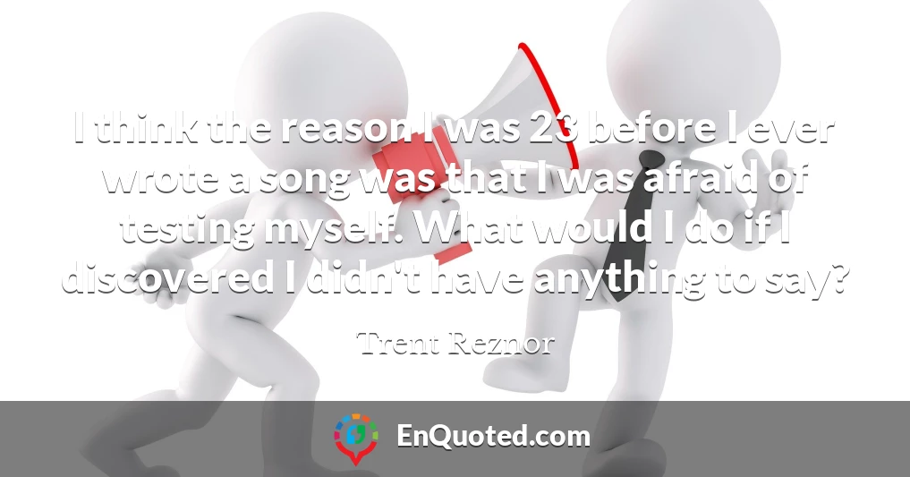 I think the reason I was 23 before I ever wrote a song was that I was afraid of testing myself. What would I do if I discovered I didn't have anything to say?