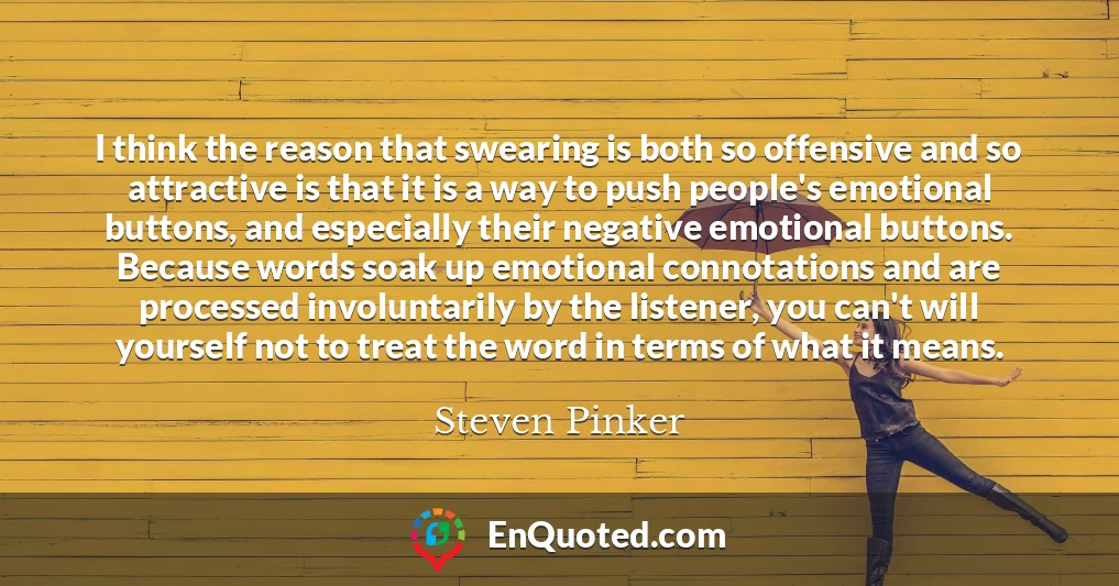 I think the reason that swearing is both so offensive and so attractive is that it is a way to push people's emotional buttons, and especially their negative emotional buttons. Because words soak up emotional connotations and are processed involuntarily by the listener, you can't will yourself not to treat the word in terms of what it means.