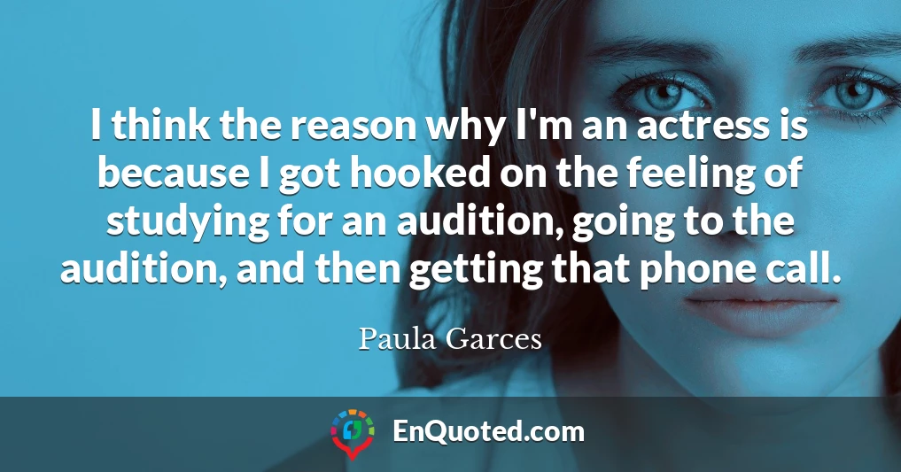 I think the reason why I'm an actress is because I got hooked on the feeling of studying for an audition, going to the audition, and then getting that phone call.